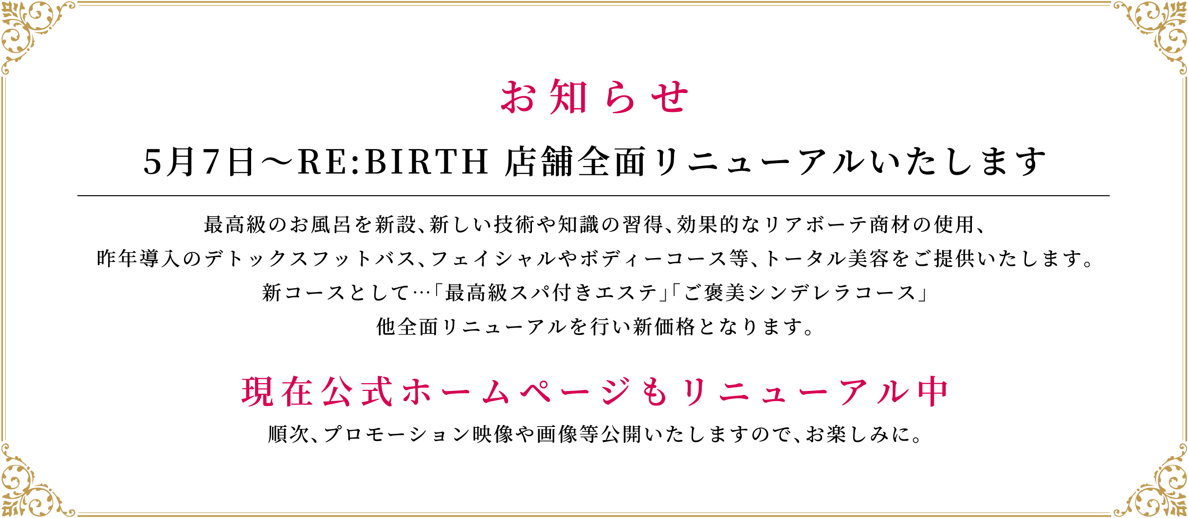 お知らせ-5月7日〜RE:BIRTH 店舗全面リニューアルいたします。最高級のお風呂を新設、新しい技術や知識の習得、効果的なリアボーテ商材の使用、昨年導入のデトックスフットバス、フェイシャルやボディーコース等、トータル美容をご提供いたします。新コースとして…「最高級スパ付きエステ」「ご褒美シンデレラコース」他全面リニューアルを行い新価格となります。 現在公式ホームページもリニューアル中。順次、プロモーション映像や画像等公開いたしますので、お楽しみに。